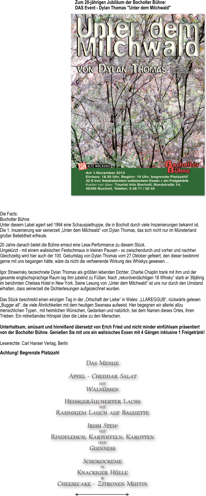                                                                     Zum 20-jährigen Jubiläum der Bocholter Bühne:                                                                     DAS Event - Dylan Thomas "Unter dem Milchwald"                                                          ￼





















Die Facts: Bocholter Bühne Unter diesem Label agiert seit 1994 eine Schauspieltruppe, die in Bocholt durch viele Inszenierungen bekannt ist. Die 1. Inszenierung war seinerzeit „Unter dem Milchwald“ von Dylan Thomas, das sich nicht nur im Münsterland großer Beliebtheit erfreute.
20 Jahre danach bietet die Bühne erneut eine Lese-Performance zu diesem Stück. Ungekürzt - mit einem walisischen Festschmaus in kleinen Pausen - so zwischendurch und vorher und nachher. Gleichzeitig wird hier auch der 100. Geburtstag von Dylan Thomas vom 27.Oktober gefeiert, den dieser bestimmt gerne mit uns begangen hätte, wäre da nicht die verheerende Wirkung des Whiskys gewesen…  Igor Strawinsky bezeichnete Dylan Thomas als größten lebenden Dichter, Charlie Chaplin trank mit ihm und der gesamte englischsprachige Raum lag ihm jubelnd zu Füßen. Nach „rekordverdächtigen 18 Whisky“ starb er 39jährig im berühmten Chelsea Hotel in New York. Seine Lesung von „Unter dem Milchwald“ ist uns nur durch den Umstand erhalten, dass seinerzeit die Dichterlesungen aufgezeichnet wurden.  Das Stück beschreibt einen einzigen Tag in der „Ortschaft der Liebe“ in Wales: „LLAREGGUB“, rückwärts gelesen „Bugger all“, die viele Ähnlichkeiten mit dem heutigen Swansea aufweist. Hier begegnen wir allerlei allzu menschlichen Typen , mit heimlichen Wünschen, Gedanken und natürlich, bei dem Namen dieses Ortes, ihren Trieben. Ein mitreißendes Hörspiel über die Liebe zu den Menschen.  Unterhaltsam, amüsant und hinreißend übersetzt von Erich Fried und nicht minder einfühlsam präsentiert von der Bocholter Bühne. Genießen Sie mit uns ein walisisches Essen mit 4 Gängen inklusive 1 Freigetränk!  Leserechte: Carl Hanser Verlag, Berlin
Achtung! Begrenzte Platzzahl
Das Menue

Apfel - Cheddar Salat
mit 
Walnüssen

Heißgeräucherter Lachs 
mit
Rahmigem Lauch auf Baguette

Irish Stew 
mit
Rindfleisch, Kartoffeln, Karotten
und
Guinness

Schokocreme 
in
Knackiger Hülle
&
Cheesecake - Zitronen Muffin
                                                            
￼
