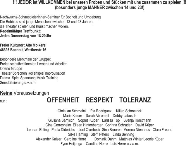 !!! JEDE/R ist WILLKOMMEN bei unseren Proben und Stücken mit uns zusammen zu spielen !!!
(besonders junge MÄNNER zwischen 14 und 23!)

Nachwuchs-SchauspielerInnen-Seminar für Bocholt und Umgebung
Die Bobbies sind junge Menschen zwischen 13 und 23 Jahren, 
die Theater spielen und Kunst machen wollen.
Regelmäßiger Treffpunkt:
Jeden Donnerstag von 18-20Uhr 

Freier Kulturort Alte Molkerei 
46395 Bocholt, Wertherstr.16

Besondere Merkmale der Gruppe: 
Freies selbstbestimmtes Lernen und Arbeiten 
Offene Gruppe
Theater Sprechen Rollenspiel Improvisation 
Drama  Spiel Spannung Musik Training 
Sensibilisierung u.v.a.m.

Keine Voraussetzungen
nur :                                           OFFENHEIT    RESPEKT    TOLERANZ

Christian Schmeink    Pia Rodriguez     Kilian Schmeinck         
Marie Kaiser    Sarah Abromeit    Debby Labusch
Giuliana Sämisch    Sophia Küper    Larissa Top    Svenja Horstmann
Gina Gerresheim  Eileen Hintenberger   Corinna Schrader    David Küper    
Lennart Ehling   Paula Diderichs    Joel Overbeck  Sina Brooren  Morena Nienhaus   Clara Freund  
   Silke Häming   Steffi Peters    Linda Benning
Alexander Kaiser   Caroline Herre         Dominik Dahm   Matthias Winter Leonie Küper 
Fynn Heijenga    Caroline Herre   Luis Herre u.v.a.m.
